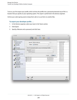 Manage Your Devices
Transfer Your Developer Profile to Another Computer

To do so, you first export your profile, which archives the profile into a password-protected secure file in a
location that you specify on your operating system. This export is performed in the devices organizer.
Archive your code signing assets to keep them safe or to use them on another Mac.

To export your developer profile . . .
1.

In the Devices organizer, select your team in the Teams section.

2.

Click Export.

3.

Specify a filename and a password, and click Save.

2012-09-19 | © 2012 Apple Inc. All Rights Reserved.

240

 