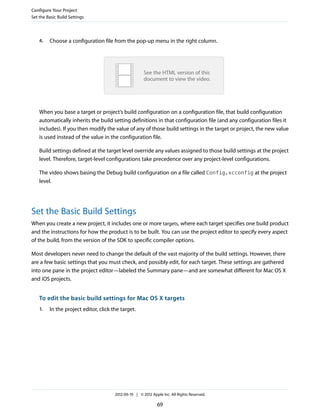 Configure Your Project
Set the Basic Build Settings

4.

Choose a configuration file from the pop-up menu in the right column.

See the HTML version of this
document to view the video.

When you base a target or project’s build configuration on a configuration file, that build configuration
automatically inherits the build setting definitions in that configuration file (and any configuration files it
includes). If you then modify the value of any of those build settings in the target or project, the new value
is used instead of the value in the configuration file.
Build settings defined at the target level override any values assigned to those build settings at the project
level. Therefore, target-level configurations take precedence over any project-level configurations.
The video shows basing the Debug build configuration on a file called Config.xcconfig at the project
level.

Set the Basic Build Settings
When you create a new project, it includes one or more targets, where each target specifies one build product
and the instructions for how the product is to be built. You can use the project editor to specify every aspect
of the build, from the version of the SDK to specific compiler options.
Most developers never need to change the default of the vast majority of the build settings. However, there
are a few basic settings that you must check, and possibly edit, for each target. These settings are gathered
into one pane in the project editor—labeled the Summary pane—and are somewhat different for Mac OS X
and iOS projects.

To edit the basic build settings for Mac OS X targets
1.

In the project editor, click the target.

2012-09-19 | © 2012 Apple Inc. All Rights Reserved.

69

 