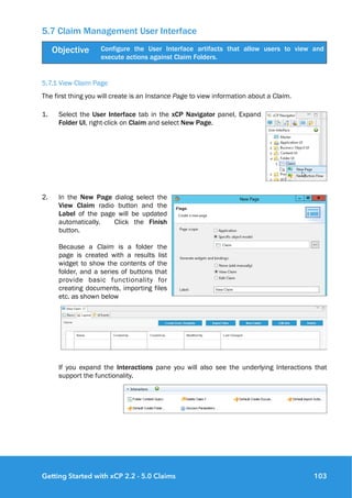 5.7 Claim Management User Interface
5.7.1 View Claim Page
The first thing you will create is an Instance Page to view information about a Claim.
1. Select the User Interface tab in the xCP Navigator panel, Expand
Folder UI, right-click on Claim and select New Page.
2. In the New Page dialog select the
View Claim radio button and the
Label of the page will be updated
automatically. Click the Finish
button.  
 
Because a Claim is a folder the
page is created with a results list
widget to show the contents of the
folder, and a series of buttons that
provide basic functionality for
creating documents, importing files
etc. as shown below
 
If you expand the Interactions pane you will also see the underlying Interactions that
support the functionality. 
 
Objective Configure the User Interface artifacts that allow users to view and
execute actions against Claim Folders.
Getting Started with xCP 2.2 - 5.0 Claims 103
 