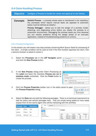 6.4 Claim Handling Process
6.4.1 Process Configuration
In this section you will create a two step process containing Work Queue Tasks for processing of
the claim. A simple condition will be used so that if the first reviewer approves the claim, then
a second reviewer is asked to review it.
1. Select the Processes tab in the xCP Navigator panel
and click the New Process button.
2. In the New Process dialog enter Claim Processing as
the Label and leave the checkbox Process can run in
stateless mode unchecked. Click the Finish button to
create the process.
3. Click the Process Properties toolbar icon in the editor panel to open
the Process Properties dialog.
4. Select the Data tab and add the following packages. There is no technical requirement to
add the policy and vehicle packages here. They are simply being added to more easily
expose them to the claims agent who will be interacting with the workflow.
Objective Configure a Process to handle the review and approval of new Claims.
Concepts Stateful Process – a process whose state is maintained in the repository.
Any processes which require manual tasks (as opposed to automatic
tasks) must be defined as stateful.
Process Debugger - allows you to test the design of a process model,
detecting, and diagnosing errors before you deploy the process to a
production environment. Debugging the process saves you time because
you can resolve problems during the design phase of an end-user
application, instead of troubleshooting problems at runtime.
Package Type Mandatory
claim Claim Yes
policy Policy No
vehicle Vehicle No
Getting Started with xCP 2.2 - 6.0 Claim Handling Process 117
 