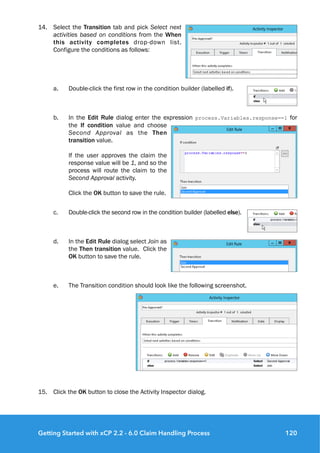 14. Select the Transition tab and pick Select next
activities based on conditions from the When
this activity completes drop-down list.
Configure the conditions as follows:
a. Double-click the first row in the condition builder (labelled if).
b. In the Edit Rule dialog enter the expression process.Variables.response==1 for
the If condition value and choose
Second Approval as the Then
transition value. 
 
If the user approves the claim the
response value will be 1, and so the
process will route the claim to the
Second Approval activity. 
 
Click the OK button to save the rule.
c. Double-click the second row in the condition builder (labelled else).
d. In the Edit Rule dialog select Join as
the Then transition value. Click the
OK button to save the rule.
e. The Transition condition should look like the following screenshot.
15. Click the OK button to close the Activity Inspector dialog.
Getting Started with xCP 2.2 - 6.0 Claim Handling Process 120
 
