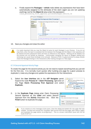 e. Finally expand the Packages > vehicle node delete any expressions that have been
automatically assigned to the attributes of the claim (again you are not updating
anything), but for the Object Id value enter this expression:  
claim_processing_first_approval.processPackages.vehicle.id
14. Save you changes and close the editor
It is really important that you map the Object Id value for each Package in your Process. If you do not
map them, when the task is completed the link between the Package and the Object in the repository will
be cleared and the subsequent tasks will have no reference to the Objects. Nothing will be deleted, but
the process will not behave as expected. Unfortunately changing the layout of Widgets (adding and
removing) can cause these bindings to be removed. Because of this it is good practice to always double
check the Package bindings in the Interactions after making changes to a Task page.
6.7.4 Second Approval Activity Page
To create the page for the second activity you do not need to repeat everything that you just did
for the first one. It is normally much quicker after building one page for a given process to
duplicate it, make any changes and update the expressions for the interactions.
1. Select the User Interface tab in the xCP Navigator panel.
Expand the node Process UI > Claim Processing, right-click on
the Page Claim Processing First Approval and select
Duplicate.
2. In the Duplicate Page dialog enter Claim Processing
Second Approval as the Label and select Second
Approval from the Activity drop-down list. Click the
Finish button to duplicate the page.
If you receive an error message at this point, close the dialog and delete the new page that was
created. Go back and remove the ‘Complete’ data service from the first page, add it back in again
and duplicate the page before re-configuring it. This is a known intermittent issue with the GA
build of xCP 2.2
Getting Started with xCP 2.2 - 6.0 Claim Handling Process 142
 