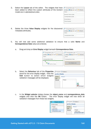 3. Select the Layout tab of the editor. The widgets that have
been added to reflect the custom attributes of the Content
model are in alphabetical order.
4. Delete the three Value Display widgets for the discovered
metadata attributes.
5. You will now add some additional validation to ensure that a valid Name and
Correspondence Date value are entered.
a. Drag and drop an Error Display widget beneath Correspondence Date.
b. Select the Behaviour tab of the Properties
panel for the error display widget. Click the
Add button to select which widgets
validation messages will be displayed.
c. In the Widget selector dialog choose the object_name and correspondence_date
widgets and click the OK button. The error display widget will now show all
validation messages from these two widgets.
Getting Started with xCP 2.2 - 7.0 Claim Documents 160
 