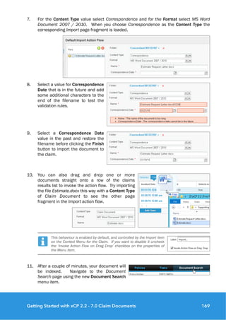 7. For the Content Type value select Correspondence and for the Format select MS Word
Document 2007 / 2010. When you choose Correspondence as the Content Type the
corresponding Import page fragment is loaded.
8. Select a value for Correspondence
Date that is in the future and add
some additional characters to the
end of the filename to test the
validation rules.
9. Select a Correspondence Date
value in the past and restore the
filename before clicking the Finish
button to import the document to
the claim.
10. You can also drag and drop one or more
documents straight onto a row of the claims
results list to invoke the action flow. Try importing
the file Estimate.docx this way with a Content Type
of Claim Document to see the other page
fragment in the Import action flow.
This behaviour is enabled by default, and controlled by the Import item
on the Context Menu for the Claim. If you want to disable it uncheck
the ‘Invoke Action Flow on Drag Drop’ checkbox on the properties of
the Menu Item.
11. After a couple of minutes, your document will
be indexed. Navigate to the Document
Search page using the new Document Search
menu item.
Getting Started with xCP 2.2 - 7.0 Claim Documents 169
 