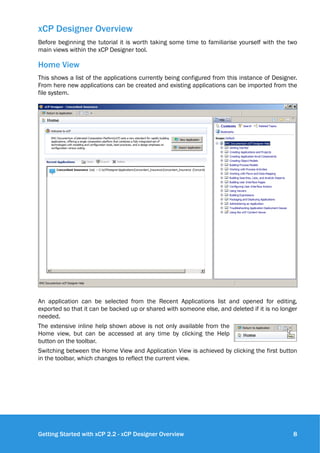 xCP Designer Overview
Before beginning the tutorial it is worth taking some time to familiarise yourself with the two
main views within the xCP Designer tool.
Home View
This shows a list of the applications currently being configured from this instance of Designer.
From here new applications can be created and existing applications can be imported from the
file system.
!
An application can be selected from the Recent Applications list and opened for editing,
exported so that it can be backed up or shared with someone else, and deleted if it is no longer
needed.
The extensive inline help shown above is not only available from the
Home view, but can be accessed at any time by clicking the Help
button on the toolbar.
Switching between the Home View and Application View is achieved by clicking the first button
in the toolbar, which changes to reflect the current view.
Getting Started with xCP 2.2 - xCP Designer Overview !8
 