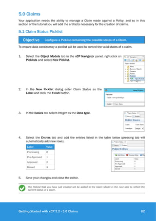 5.0 Claims
Your application needs the ability to manage a Claim made against a Policy, and so in this
section of the tutorial you will add the artifacts necessary for the creation of claims.
5.1 Claim Status Picklist
To ensure data consistency a picklist will be used to control the valid states of a claim.
1. Select the Object Models tab in the xCP Navigator panel, right-click on
Picklists and select New Picklist.
2. In the New Picklist dialog enter Claim Status as the
Label and click the Finish button.
3. In the Basics tab select Integer as the Data type.
4. Select the Entries tab and add the entries listed in the table below (pressing tab will
automatically add new rows).
5. Save your changes and close the editor.
The Picklist that you have just created will be added to the Claim Model in the next step to reflect the
current status of a Claim. 
Objective Configure a Picklist containing the possible states of a Claim.
Label Value
Processing 0
Pre-Approved 1
Approved 2
Denied 3
Getting Started with xCP 2.2 - 5.0 Claims 82
 