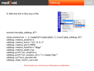 7/214. Add new line in Your php.ini file:extension=php_xdebug.dllzend_extension = c:\wamp\bin\php\php5.3.1\ext\php_xdebug.dllxdebug.remote_enable=1xdebug.remote_host="127.0.0.1"xdebug.remote_port=9000xdebug.remote_handler="dbgp"xdebug.remote_mode=reqxdebug.profiler_enable=1xdebug.profiler_output_dir="c:/wamp/tmp/"xdebug.collect_params=Onxdebug.show_local_vars=OnXdebugCheck if paths are correct for your WampServer configuration.