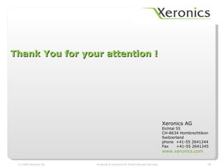 Thank You for your attention !




                                                                         Xeronics AG
                                                                         Eichtal 55
                                                                         CH-8634 Hombrechtikon
                                                                         Switzerland
                                                                         phone +41-55 2641244
                                                                         Fax     +41-55 2641245
                                                                         www.xeronics.com

 (c) 2009 Xeronics AG   Products & Solutions for Smart Remote Services                        28
 
