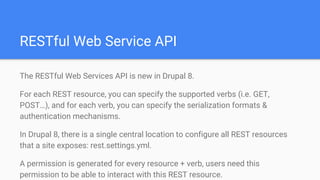 RESTful Web Service API
The RESTful Web Services API is new in Drupal 8.
For each REST resource, you can specify the supported verbs (i.e. GET,
POST…), and for each verb, you can specify the serialization formats &
authentication mechanisms.
In Drupal 8, there is a single central location to configure all REST resources
that a site exposes: rest.settings.yml.
A permission is generated for every resource + verb, users need this
permission to be able to interact with this REST resource.
 