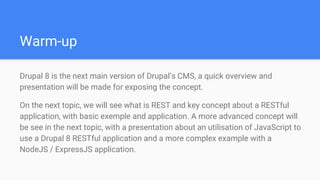 Warm-up
Drupal 8 is the next main version of Drupal’s CMS, a quick overview and
presentation will be made for exposing the concept.
On the next topic, we will see what is REST and key concept about a RESTful
application, with basic exemple and application. A more advanced concept will
be see in the next topic, with a presentation about an utilisation of JavaScript to
use a Drupal 8 RESTful application and a more complex example with a
NodeJS / ExpressJS application.
 