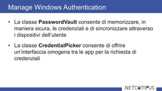 • La classe PasswordVault consente di memorizzare, in
maniera sicura, le credenziali e di sincronizzare attraverso
i dispositivi dell’utente
• La classe CredentialPicker consente di offrire
un’interfaccia omogena tra le app per la richiesta di
credenziali
Manage Windows Authentication
 