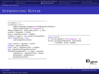 Introduction IOKit Security Background Introducing Kitlib Introducing KextHelper Case Studies
Introducing Kitlib
Introducing Kitlib
io_connect_t t;
io_service_t svc =
IOServiceGetMatchingService(kIOMasterPortDefault,
IOServiceMatching("fuckliangchen"));
IOServiceOpen(svc, mach_task_self(), 0, &t);
uint32_t outputCnt = 0x100;
size_t outputStructCnt = 0x2000;
uint64_t* output = new uint64_t[outputCnt];
char* outputStruct = new
char[outputStructCnt];
const uint32_t inputCnt = 0x100;
uint64_t input[inputCnt];
const size_t inputStructCnt = 0x2000;
char inputStruct[inputStructCnt];
IOConnectCallMethod(t, 0, input, inputCnt,
inputStruct, inputStructCnt, output,
&outputCnt, outputStruct,
&outputStructCnt);
import kitlib
h = kitlib.openSvc(’fuckliangchen’, 0)
kitlib.callConnectMethod(h, [0L]*0x100,
’a’*0x2000, 0x100, 0x2000)
Flanker KeenLab Tencent
The Python Bites your Apple
 