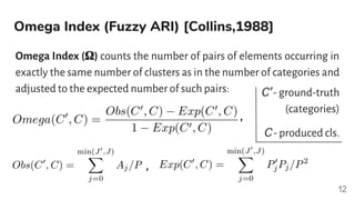 Omega Index (Fuzzy ARI) [Collins,1988]
Omega Index (𝛀) counts the number of pairs of elements occurring in
exactly the same number of clusters as in the number of categories and
adjusted to the expected number of such pairs:
12
,
,
C’ - ground-truth
(categories)
C - produced cls.
 
