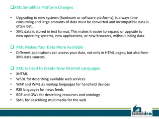 XML Simplifies Platform Changes
•
•

Upgrading to new systems (hardware or software platforms), is always time
consuming and large amounts of data must be converted and incompatible data is
often lost..
XML data is stored in text format. This makes it easier to expand or upgrade to
new operating systems, new applications, or new browsers, without losing data.

 XML Makes Your Data More Available
•

Different applications can access your data, not only in HTML pages, but also from
XML data sources.

 XML is Used to Create New Internet Languages
•
•
•
•
•
•

XHTML
WSDL for describing available web services
WAP and WML as markup languages for handheld devices
RSS languages for news feeds
RDF and OWL for describing resources and ontology
SMIL for describing multimedia for the web

 