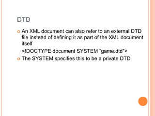 DTD
 An XML document can also refer to an external DTD
file instead of defining it as part of the XML document
itself
<!DOCTYPE document SYSTEM “game.dtd">
 The SYSTEM specifies this to be a private DTD
 
