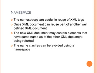 NAMESPACE
 The namespaces are useful in reuse of XML tags
 Once XML document can reuse part of another well
defined XML document
 The new XML document may contain elements that
have same name as of the other XML document
being referred
 The name clashes can be avoided using a
namespace
 
