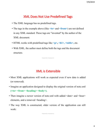 7/9/2019
4
XML Does Not Use Predefined Tags
• The XML language has no predefined tags.
• The tags in the example above (like <to> and <from>) are not defined
in any XML standard. These tags are "invented" by the author of the
XML document.
• HTML works with predefined tags like <p>, <h1>, <table>, etc.
• With XML, the author must define both the tags and the document
structure.
Prepared By: Dr.Saranya.K.G
XML is Extensible
• Most XML applications will work as expected even if new data is added
(or removed).
• Imagine an application designed to display the original version of note.xml
(<to> <from> <heading> <body>).
• Then imagine a newer version of note.xml with added <date> and <hour>
elements, and a removed <heading>.
• The way XML is constructed, older version of the application can still
work:
Prepared By: Dr.Saranya.K.G
 