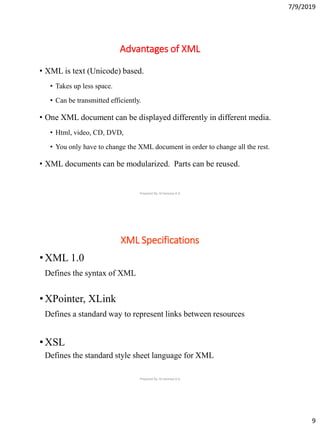 7/9/2019
9
Advantages of XML
• XML is text (Unicode) based.
• Takes up less space.
• Can be transmitted efficiently.
• One XML document can be displayed differently in different media.
• Html, video, CD, DVD,
• You only have to change the XML document in order to change all the rest.
• XML documents can be modularized. Parts can be reused.
Prepared By: Dr.Saranya.K.G
XML Specifications
•XML 1.0
Defines the syntax of XML
•XPointer, XLink
Defines a standard way to represent links between resources
•XSL
Defines the standard style sheet language for XML
Prepared By: Dr.Saranya.K.G
 