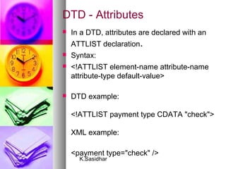 K.Sasidhar
DTD - Attributes
 In a DTD, attributes are declared with an
ATTLIST declaration.
 Syntax:
 <!ATTLIST element-name attribute-name
attribute-type default-value>
 DTD example:
<!ATTLIST payment type CDATA "check">
XML example:
<payment type="check" />
 