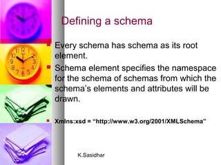 K.Sasidhar
Defining a schema
 Every schema has schema as its root
element.
 Schema element specifies the namespace
for the schema of schemas from which the
schema’s elements and attributes will be
drawn.
 Xmlns:xsd = “http://www.w3.org/2001/XMLSchema”
 