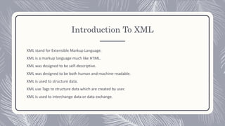 Introduction To XML
XML stand for Extensible Markup Language.
XML is a markup language much like HTML.
XML was designed to be self-descriptive.
XML was designed to be both human and machine-readable.
XML is used to structure data.
XML use Tags to structure data which are created by user.
XML is used to interchange data or data exchange.
 