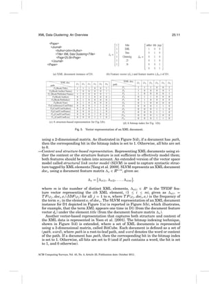 XML Data Clustering: An Overview

25:11

(a) XML document instance of D1.
XML doc.
path
P1 (Book/Title)
P2 (Book/Author/Name)
P3 (Book/Publisher/Name)
P4 (Book/Author)
P5 (Book/Publisher)
P6 (Book/Year)
P7 (Conference/ConfTitle)
P8 (Conf/ConfAuthor)
P9 (Conf/ConfName)
P10 (Conf/ConfYear)
P11 (Conf/ConfLoc)

D1
1
1
1
0
0
0
0
0
0
0
0

D2
1
0
0
2
1
1
0
0
0
0
0

D3

(b) Feature vector (dx ) and feature matrix (Δx ) of D1.

D4

1
0
0
2
0
0
0
0
0
0
0

0
0
0
0
0
0
1
1
1
1
1

D5

D6

0
0
0
0
0
0
1
1
1
0
1

1
1
1
0
0
0
0
0
0
0
0

XML doc.
P1
P2
P3
P4
P5
P6
P7
P8
P9
P10
P11

(c) A structure-based representation for Fig.1(b).

D1

D2

D3

D4

D5

D6

1
1
1
0
0
0
0
0
0
0
0

path

1
0
0
1
1
1
0
0
0
0
0

1
0
0
1
0
0
0
0
0
0
0

0
0
0
0
0
0
1
1
1
1
1

0
0
0
0
0
0
1
1
1
0
1

1
1
1
0
0
0
0
0
0
0
0

(d) A bitmap index for Fig. 1(b).

Fig. 5. Vector representation of an XML document.

using a 2-dimensional matrix. As illustrated in Figure 5(d), if a document has path,
then the corresponding bit in the bitmap index is set to 1. Otherwise, all bits are set
to 0.
—Content and structure-based representation. Representing XML documents using either the content or the structure feature is not sufﬁcient to effectively model them;
both features should be taken into account. An extended version of the vector space
model called structural link vector model (SLVM) is used to capture syntactic structure tagged by XML elements [Yang et al. 2009]. SLVM represents an XML document
docx using a document feature matrix x ∈ Rn×m, given as:
x

=

x(1) ,

x(2) , . . . ,

x(m)

,

where m is the number of distinct XML elements, x(i) ∈ Rn is the TFIDF feature vector representing the ith XML element, (1 ≤ i ≤ m), given as x(i) =
T F(ρ j , docx .ei ).I DF(ρ j ) for all j = 1 to n, where T F(ρ j , docx .ei ) is the frequency of
the term w j in the element ei of docx . The SLVM representation of an XML document
instance for D1 depicted in Figure 1(a) is reported in Figure 5(b), which illustrates,
for example, that the term XML appears one time in D1 (from the document feature
vector dx ) under the element title (from the document feature matrix x ).
Another vector-based representation that captures both structure and content of
the XML data is represented in Yoon et al. [2001]. The bitmap indexing technique,
shown in Figure 5(d) is extended, where a set of XML documents is represented
using a 3-dimensional matrix, called BitCube. Each document is deﬁned as a set of
( path, word), where path is a root-to-leaf path, and word denotes the word or content
of the path. If a document has path, then the corresponding bit in the bitmap index
is set to 1. Otherwise, all bits are set to 0 (and if path contains a word, the bit is set
to 1, and 0 otherwise).
ACM Computing Surveys, Vol. 43, No. 4, Article 25, Publication date: October 2011.

 