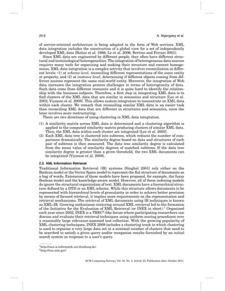 25:6

A. Algergawy et al.

of service-oriented architecture is being adapted in the form of Web services. XML
data integration includes the construction of a global view for a set of independently
developed XML data [Batini et al. 1986; Le et al. 2006; Bertino and Ferrari 2001].
Since XML data are engineered by different people, they often have different structural and terminological heterogeneities. The integration of heterogeneous data sources
requires many tools for organizing and making their structure and content homogeneous. XML data integration is a complex activity that involves reconciliation at different levels: (1) at schema level, reconciling different representations of the same entity
or property, and (2) at instance level, determining if different objects coming from different sources represent the same real-world entity. Moreover, the integration of Web
data increases the integration process challenges in terms of heterogeneity of data.
Such data come from different resources and it is quite hard to identify the relationship with the business subjects. Therefore, a ﬁrst step in integrating XML data is to
ﬁnd clusters of the XML data that are similar in semantics and structure [Lee et al.
2002; Viyanon et al. 2008]. This allows system integrators to concentrate on XML data
within each cluster. We remark that reconciling similar XML data is an easier task
than reconciling XML data that are different in structures and semantics, since the
later involves more restructuring.
There are two directions of using clustering in XML data integration.
(1) A similarity matrix across XML data is determined and a clustering algorithm is
applied to the computed similarity matrix producing clusters of similar XML data.
Then, the XML data within each cluster are integrated [Lee et al. 2002].
(2) Each XML data tree is clustered into subtrees, which reduces the number of comparisons dramatically. The similarity degree based on data and structures of each
pair of subtrees is then measured. The data tree similarity degree is calculated
from the mean value of similarity degrees of matched subtrees. If the data tree
similarity degree is greater than a given threshold, the two XML documents can
be integrated [Viyanon et al. 2008].
2.3. XML Information Retrieval

Traditional Information Retrieval (IR) systems [Singhal 2001] rely either on the
Boolean model or the Vector Space model to represent the ﬂat structure of documents as
a bag of words. Extensions of these models have been proposed, for example, the fuzzy
Boolean model and the knowledge-aware model. However, all of these indexing models
do ignore the structural organization of text. XML documents have a hierarchical structure deﬁned by a DTD or an XML schema. While this structure allows documents to be
represented with hierarchical levels of granularity in order to achieve better precision
by means of focused retrieval, it implies more requirements on the representation and
retrieval mechanisms. The retrieval of XML documents using IR techniques is known
as XML-IR. Growing enthusiasm centering around XML retrieval led to the formation
of the Initiative for the Evaluation of XML Retrieval (or INEX in short).1 Organized
each year since 2002, INEX is a TREC2 -like forum where participating researchers can
discuss and evaluate their retrieval techniques using uniform scoring procedures over
a reasonably large relevance-assessed test collection. With the growing popularity of
XML clustering techniques, INEX 2009 includes a clustering track in which clustering
is used to organize a very large data set in a minimal number of clusters that need to
be searched to satisfy a given query and/or reorganize results furnished by an initial
search system as response to a user’s query.
1 http://inex.is.informatik.uni-duisburg.de/.
2 http://trec.nist.gov/.

ACM Computing Surveys, Vol. 43, No. 4, Article 25, Publication date: October 2011.

 
