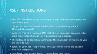 XSLT INSTRUCTIONS
• The XSLT vocabulary consists of special tags that represent particular
operations you
• can perform on the source markup text or passed arguments.
Although the overall
• syntax is that of a rigorous XML dialect, you can easily recognize the
main constructs of a high-level programming language.
• The following subsections summarize the main XSLT instructions you
are likely to run
• across in your XSLT experience. The XSLT instructions are divided
into four categories:
 