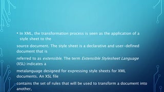 • In XML, the transformation process is seen as the application of a
style sheet to the
source document. The style sheet is a declarative and user-defined
document that is
referred to as extensible. The term Extensible Stylesheet Language
(XSL) indicates a
metalanguage designed for expressing style sheets for XML
documents. An XSL file
contains the set of rules that will be used to transform a document into
another,
 