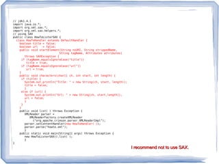 // jdk1.4.1
import java.io.*;
import org.xml.sax.*;
import org.xml.sax.helpers.*;
// using SAX
public class HowToListerSAX {
  class HowToHandler extends DefaultHandler {
    boolean title = false;
    boolean url   = false;
    public void startElement(String nsURI, String strippedName,
                            String tagName, Attributes attributes)
       throws SAXException {
     if (tagName.equalsIgnoreCase("title"))
        title = true;
     if (tagName.equalsIgnoreCase("url"))
        url = true;
    }
    public void characters(char[] ch, int start, int length) {
     if (title) {
       System.out.println("Title: " + new String(ch, start, length));
       title = false;
       }
     else if (url) {
       System.out.println("Url: " + new String(ch, start,length));
       url = false;
       }
     }
    }
    public void list( ) throws Exception {
       XMLReader parser =
          XMLReaderFactory.createXMLReader
            ("org.apache.crimson.parser.XMLReaderImpl");
       parser.setContentHandler(new HowToHandler( ));
       parser.parse("howto.xml");
       }
    public static void main(String[] args) throws Exception {
       new HowToListerSAX().list( );
       }
}
                                                                        I recommend not to use SAX.
 