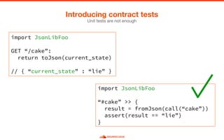 Unit tests are not enough
Introducing contract tests
import JsonLibFoo
GET “/cake”:
return toJson(current_state)
// { “current_state” : “lie” }
import JsonLibFoo
“#cake” >> {
result = fromJson(call(“cake”))
assert(result == “lie”)
}
 