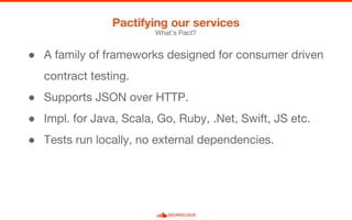 What’s Pact?
Pactifying our services
● A family of frameworks designed for consumer driven
contract testing.
● Supports JSON over HTTP.
● Impl. for Java, Scala, Go, Ruby, .Net, Swift, JS etc.
● Tests run locally, no external dependencies.
 