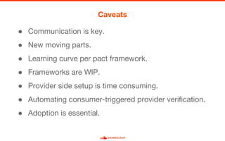 ● Communication is key.
● New moving parts.
● Learning curve per pact framework.
● Frameworks are WIP.
● Provider side setup is time consuming.
● Automating consumer-triggered provider verification.
● Adoption is essential.
Caveats
 