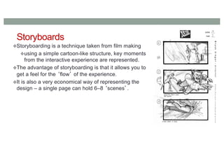 Storyboards
Storyboarding is a technique taken from film making
using a simple cartoon-like structure, key moments
from the interactive experience are represented.
The advantage of storyboarding is that it allows you to
get a feel for the ‘flow’ of the experience.
It is also a very economical way of representing the
design – a single page can hold 6–8 ‘scenes’.
 