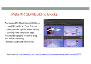Meta XR SDK/Building Blocks
• Add support for Quest specific features:
• Hand / Eye / Body / Face Tracking
• Video passthrough for Mixed Reality
• Building store-compatible apps.
• New Building Blocks system to drag
and drop functionality.
• Physics-based hand interactions
Asset store link: https://assetstore.unity.com/packages/tools/integration/meta-xr-all-in-one-sdk-269657
 
