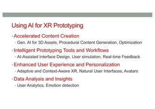 Using AI for XR Prototyping
• Accelerated Content Creation
• Gen. AI for 3D Assets, Procedural Content Generation, Optimization
• Intelligent Prototyping Tools and Workflows
• AI-Assisted Interface Design, User simulation, Real-time Feedback
• Enhanced User Experience and Personalization
• Adaptive and Context-Aware XR, Natural User Interfaces, Avatars
• Data Analysis and Insights
• User Analytics, Emotion detection
 