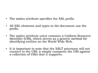• The xmlns attribute specifies the XSL prefix.
• All XSL elements and types in the document use the
prefix.
• The xmlns attribute value contains a Uniform Resource
Identifier (URI), which serves as a generic method for
identifying entities on the World Wide Web.
• It is important to note that the XSLT processor will not
connect to the URI; it simply compares the URI against
a collection of URIs that it supports.
 