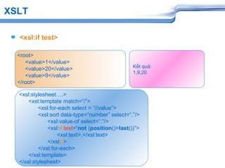 XSLT
<xsl:if test>
<root>
<value>1</value>
<value>20</value>
<value>9</value>
</root>
<xsl:stylesheet….>
<xsl:template match=“/”>
<xsl:for-each select = “//value”>
<xsl:sort data-type=“number” select=“.”/>
<xsl:value-of select=“.”/>
<xsl:if test=“not (position()=last())”>
<xsl:text>,</xsl:text>
</xsl:if>
</xsl:for-each>
</xsl:template>
</xsl:stylesheet>
Kết quả:
1,9,20
 
