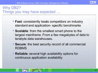 Why DB2? Things you may have expected … Fast : consistently beats competitors on industry standard and application- specific benchmarks Scalable : from the smallest smart phone to the largest mainframe. From a few megabytes of data to terabyte data warehouses. Secure : the best security record of all commercial RDBMS Reliable : several high availability options for continuous application availability  