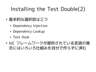 Installing the Test Double(2)
●
    基本的な選択肢は三つ
    ●
        Dependency Injection
    ●
        Dependency Lookup
    ●
        Test Hook
●
    IoC フレームワークが提供されている言語の場
    合にはいろいろ仕組みを自分で作らずに済む
 