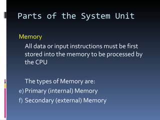 Parts of the System Unit

Memory
 All data or input instructions must be first
 stored into the memory to be processed by
 the CPU

   The types of Memory are:
e) Primary (internal) Memory
f) Secondary (external) Memory
 