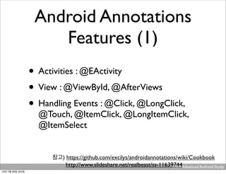 YAPP Advanced Android Study .
Android Annotations
Features (1)
• Activities : @EActivity
• View : @ViewById, @AfterViews
• Handling Events : @Click, @LongClick,
@Touch, @ItemClick, @LongItemClick,
@ItemSelect
참고) https://github.com/excilys/androidannotations/wiki/Cookbook
http://www.slideshare.net/realbeast/ss-11639744
13년 7월 26일 금요일
 