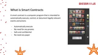 A smart contract is a computer program that is intended to
automatically execute, control, or document legally relevant
events and actions
- Automatically execute
- No need for any proxies
- Safe and confidential
- No need any paper
What is Smart Contracts
 