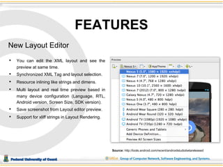 Federal University of Ceará 
Objetivo 
FEATURES 
New Layout Editor 
• You can edit the XML layout and see the 
preview at same time. 
• Synchronized XML Tag and layout selection. 
• Resource inlining like strings and dimens. 
• Multi layout and real time preview based in 
many device configuration (Language, RTL, 
Android version, Screen Size, SDK version). 
• Save screenshot from Layout editor preview. 
• Support for xliff strings in Layout Rendering. 
Source: http://tools.android.com/recent/androidstudiobetareleased 
 