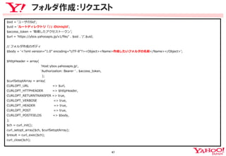 フォルダ作成：リクエスト
$sid  =  ʻ‘ユーザのSidʼ’;
$uid  =  ʻ‘ルートディレクトリ「/」のUniqIdʼ’;
$access_̲token  =  ʻ‘取得したアクセストークンʼ’;
$url  =  'https://ybox.yahooapis.jp/v1/ﬁle/'  .  $sid  .  '/'.$uid;
//  フォルダ作成のボディ
$body  =  ʻ‘<?xml  version=“1.0”  encoding=“UTF-‐‑‒8”?><Object><Name>作成したいフォルダの名前</Name></Object>ʼ’;
$httpHeader  =  array(
                                                                  'Host:ybox.yahooapis.jp',
                                                                  'Authorization:  Bearer  '  .  $access_̲token,
                                                                    );
$curlSetoptArray  =  array(
CURLOPT_̲URL                                              =>  $url,
CURLOPT_̲HTTPHEADER                  =>  $httpHeader,
CURLOPT_̲RETURNTRANSFER  =>  true,
CURLOPT_̲VERBOSE                                =>  true,
CURLOPT_̲HEADER                                    =>  true,
CURLOPT_̲POST                                            =>  true,
CURLOPT_̲POSTFIELDS                      =>  $body,
);
$ch  =  curl_̲init();
curl_̲setopt_̲array($ch,  $curlSetoptArray);
$result  =  curl_̲exec($ch);
curl_̲close($ch);

47
	

 