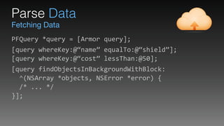 Fetching Data
Parse Data
PFQuery	
  *query	
  =	
  [Armor	
  query];	
  
[query	
  whereKey:@“name”	
  equalTo:@“shield”]; 
[query	
  whereKey:@“cost”	
  lessThan:@50];	
  
[query	
  findObjectsInBackgroundWithBlock: 
	
  	
  ^(NSArray	
  *objects,	
  NSError	
  *error)	
  { 
	
  	
  /*	
  ...	
  */ 
}];
 