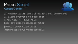 Access Control
Parse Social
//	
  Automatically	
  own	
  all	
  objects	
  you	
  create	
  but 
//	
  allow	
  everyone	
  to	
  read	
  them. 
PFACL	
  *acl	
  =	
  [PFACL	
  ACL]; 
[acl	
  setPublicReadAccess:YES];	
  
[PFACL	
  setDefaultACL:acl 
	
  withAccessForCurrentUser:YES]
 