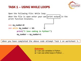 TASK 1 – USING WHILE LOOPS
[ slide 4 ]
Open the following file: While loop.
When the file is open enter your own print output in the
print function brackets.
>>> my_number=0
>>> while my_number < 10:
print("I love coding in Python!")
my_number = my_number+1
Outcomes:
 I can use variables in Python…
 I can use while loops in Python …
When you have completed the above code attempt Task 1 on worksheet 3.
 