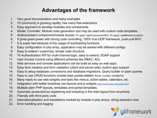 Advantages of the framework
 1.   Very good documentation and many examples
 2.   Yii community is growing rapidly, has many free extensions
 3.   Easy approach to develop modules and components
 4.   Model, Controller, Module code generation tool may be used with custom code templates.
 5.   Abstract(static) component/module access Yii::app()->getComponent('db'); Yii::app()->getModule('ocstats');
 6.   It gives great power with strong code controlling, 100% true OOP framework, push-pull MVC
 7.   It is super fast because of the usage of autoloading functions
 8.   Easy configuration in php array, application may be started with different configs.
 9.   Easy to extend / customize, simple code structure
10.   Yii Authentication API for multi-channel login, easy to extend, SOAP support
11.   User Access Control using different schemes like RBAC, ACL
12.   Web services and console applications can be build as easy as web apps.
13.   Easy form creation and form validation (client and server side), built-in ajax support
14.   Easy to setup database connections and database migrations. Query builder or plain queries
15.   Easy to use CRUD functions (create,read,update,delete) Article::model()->findByPk()
16.   Many ready to use web widgets and tools like menus, action tables, calendars, etc.
17.   Integration with twitter bootstrap css layouts and js widgets (http://yii-booster.clevertech.biz/)
18.   Multiple plain PHP layouts, templates and partial templates.
19.   Automatic javascript/css registering and including in the main layout from anywhere
20.   Friendly with third-party code
21.   Internationalisation and translations module by module in php arrays, string extraction tool
22.   Error handling and logging
 