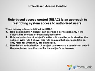 Role-Based Access Control



  Role-based access control (RBAC) is an approach to
     restricting system access to authorized users.
Three primary rules are defined for RBAC:
1. Role assignment: A subject can exercise a permission only if the
    subject has selected or been assigned a role.
2. Role authorization: A subject's active role must be authorized for the
    subject. With rule 1 above, this rule ensures that users can take on
    only roles for which they are authorized.
3. Permission authorization: A subject can exercise a permission only if
    the permission is authorized for the subject's active role.
 